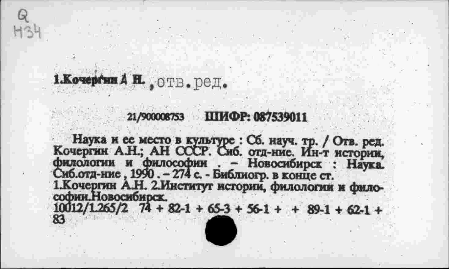 ﻿Q
НЪЦ
LKoWpftmÄ И. , ОТВ.реД.
21/900006753 ШИФР: 087539011
Наука и ее место в культуре : Сб. науч. тр. / Отв. ред. Кочергин АЛ.; АН СССР. Сиб. отд-нис. Ин-т истории, филологии и философии . - Новосибирск : Наука. Сиб.отд-нис, 1990. - 274 с. - Библиогр. в конце ст.
1Кочергин АЛ. 2.Институт истории, филологии и фило-софии .Новосибирск.
10012/L265/2 74 + 82-1 + 65-3 + 56-1 + + 89-1 + 62-1 + 83